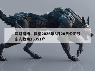 鸿路钢构：截至2026年3月20日公司股东人数为13351户