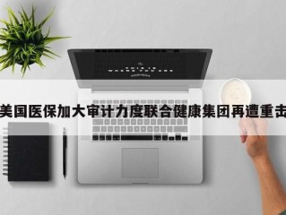 美国医保加大审计力度联合健康集团再遭重击